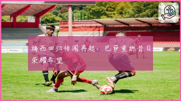 梅西回归传闻再起，巴萨重燃昔日荣耀希望