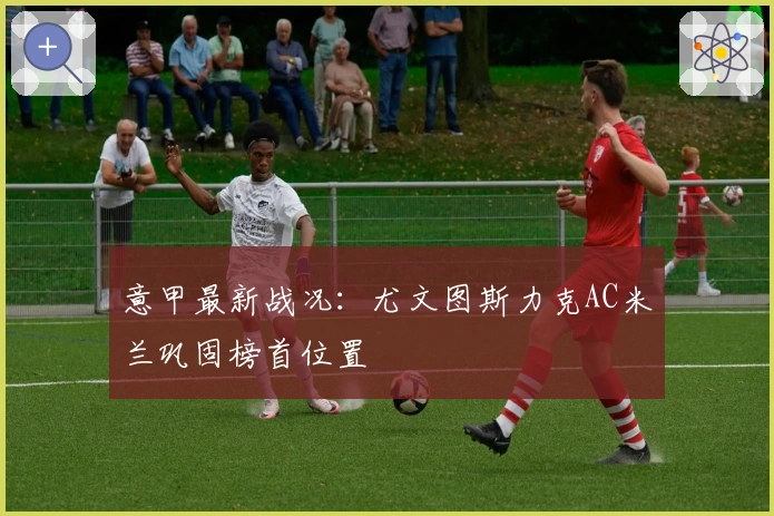 意甲最新战况：尤文图斯力克AC米兰巩固榜首位置