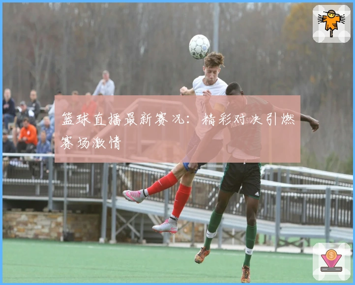 篮球直播最新赛况：精彩对决引燃赛场激情