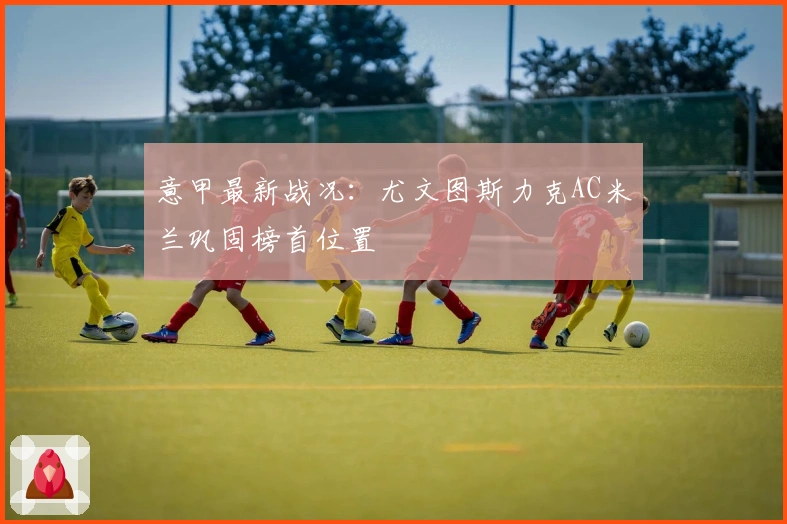 意甲最新战况：尤文图斯力克AC米兰巩固榜首位置