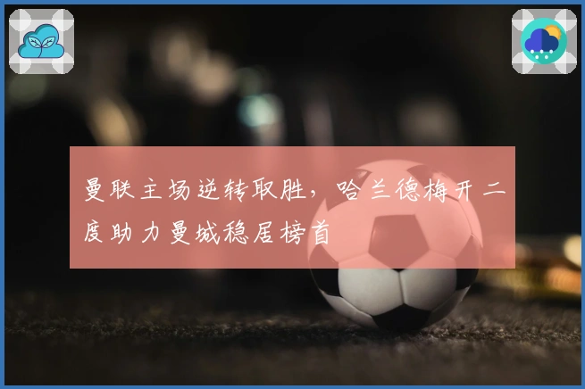 曼联主场逆转取胜,哈兰德梅开二度助力曼城稳居榜首