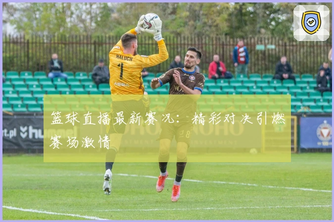 篮球直播最新赛况：精彩对决引燃赛场激情
