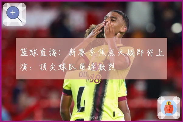 篮球直播：新赛季焦点大战即将上演，顶尖球队角逐激烈