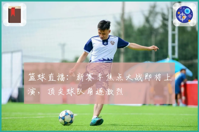 篮球直播：新赛季焦点大战即将上演，顶尖球队角逐激烈