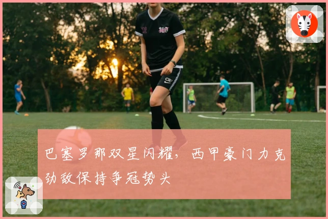 巴塞罗那双星闪耀，西甲豪门力克劲敌保持争冠势头