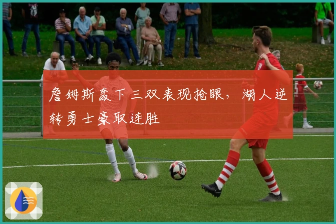 詹姆斯轰下三双表现抢眼，湖人逆转勇士豪取连胜