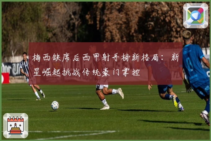 梅西缺席后西甲射手榜新格局:新星崛起挑战传统豪门掌控