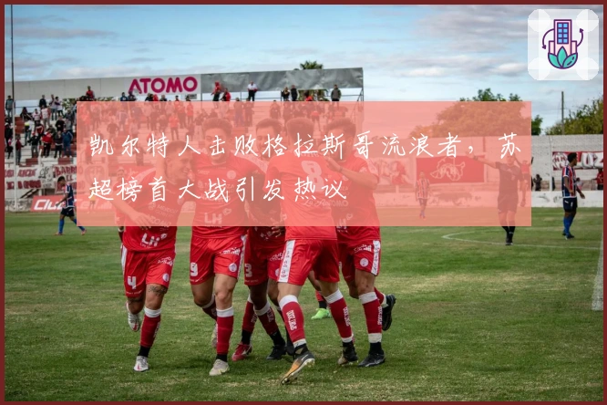 凯尔特人击败格拉斯哥流浪者,苏超榜首大战引发热议